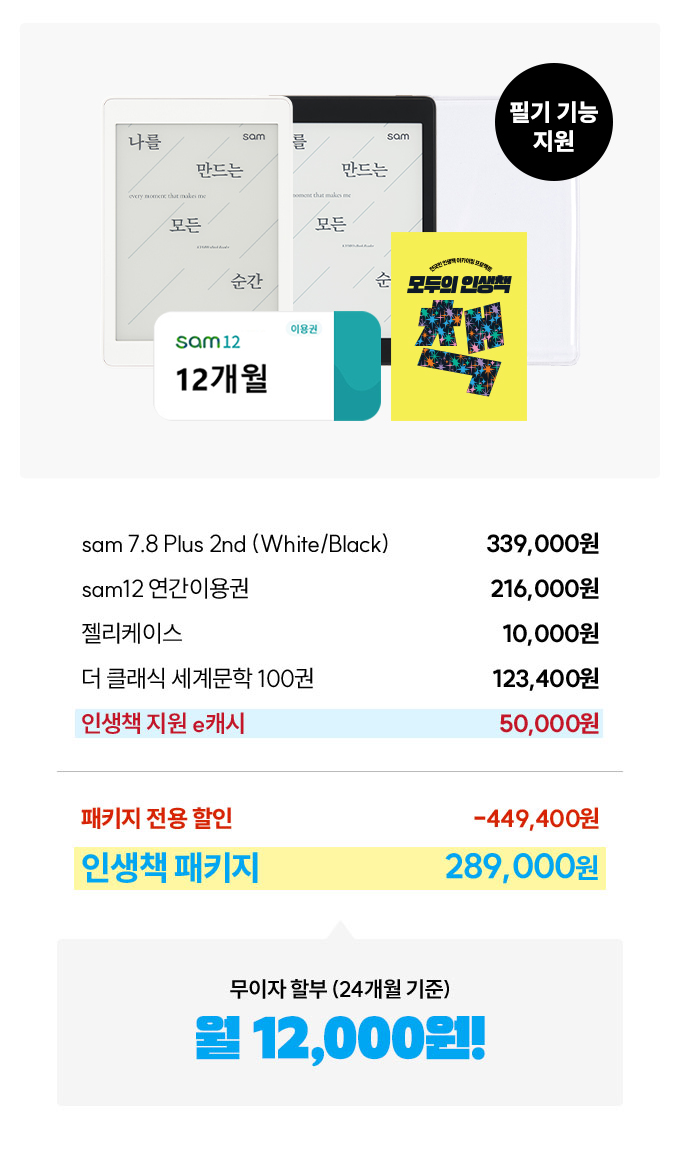 필기 기능 지원 sam 7.8 Plus 2nd (White/Black) 339,000원 | sam12 연간이용권 216,000 원 | 젤리케이스 10,000원 | 더 클래식 세계문학 100권 123,400원 | 인생책 지원 e캐시 50,000원 | 패키지 전용 할인 -449,400원 | 인생책 패키지 289,000원 | 무이자 할부 (24개월 기준) 월 약 12,000원!