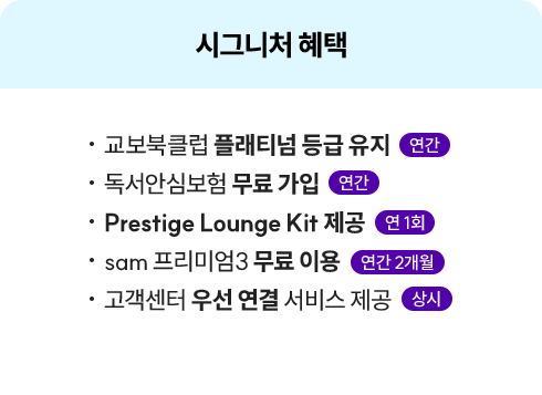 시그니처 혜택 | • 교보북클럽 플래티넘 등급 유지 연간 • 독서안심보험 무료 가입 연간 • Prestige Lounge Kit 제공 연 1회 • sam 프리미엄3 무료 이용 연간 2개월 • 고객센터 우선 연결 서비스 제공 상시 | 할인 혜택 | • 교보문고 매장 도서 10% 상시 • 핫트랙스 매장 제품 최대 15% 월 1회 • 생일 축하 통합포인트 3,000원 연 1회 • 통합포인트 1,000원 분기별 1회 • eBook 전용 교보e캐시 1,000원 월 1회 • 시그니처향 매장 제품 할인 쿠폰 월 2회
