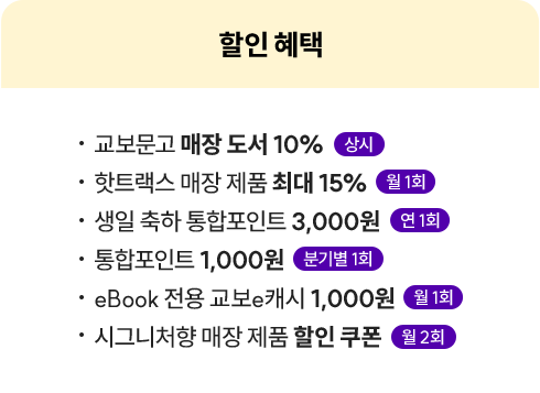 할인 혜택 | • 교보문고 매장 도서 10% 상시 • 핫트랙스 매장 제품 최대 15% 월 1회 • 생일 축하 통합포인트 3,000원 연 1회 • 통합포인트 1,000원 분기별 1회 • eBook 전용 교보e캐시 1,000원 월 1회 • 시그니처향 매장 제품 할인 쿠폰 월 2회