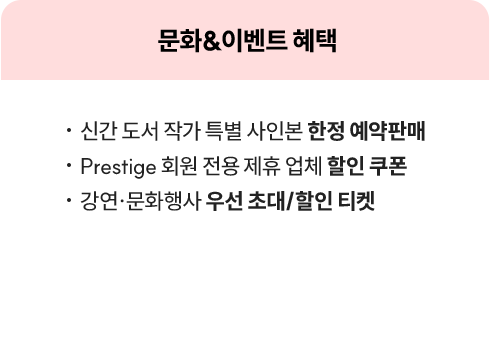 문화&이벤트 혜택 | • 신간 도서 작가 특별 사인본 한정 예약판매 • Prestige 회원 전용 제휴 업체 할인 쿠폰 • 강연·문화행사 우선 초대/할인 티켓