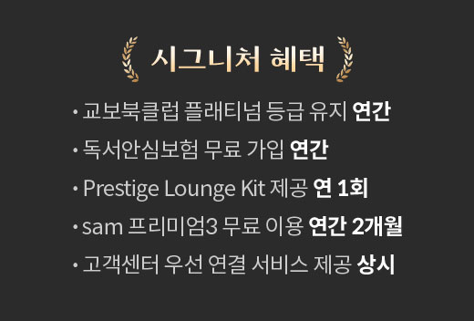 시그니처 혜택 | • 교보북클럽 플래티넘 등급 유지 연간 • 독서안심보험 무료 가입 연간 • Prestige Lounge Kit 제공 연 1회 • sam 프리미엄3 무료 이용 연간 2개월 • 고객센터 우선 연결 서비스 제공 상시 | 할인 혜택 | • 교보문고 매장 도서 10% 상시 • 핫트랙스 매장 제품 최대 15% 월 1회 • 생일 축하 통합포인트 3,000원 연 1회 • 통합포인트 1,000원 분기별 1회 • eBook 전용 교보e캐시 1,000원 월 1회 • 시그니처향 매장 제품 할인 쿠폰 월 2회