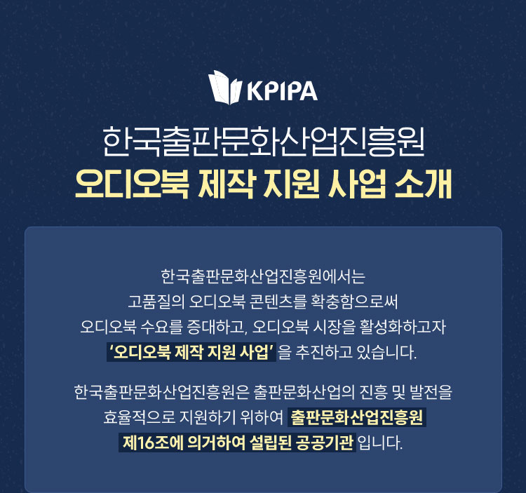 한국출판문화산업진흥원 오디오북 제작 지원 사업 소개 | 한국출판문화산업진흥원에서는 고품질의 오디오북 콘텐츠를 확충함으로써 오디오북 수요를 증대하고, 오디오북 시장을 활성화하고자 ‘오디오북 제작 지원 사업’을 추진하고 있습니다. 한국출판문화산업진흥원은 출판문화산업의 진흥 및 발전을 효율적으로 지원하기 위하여 출판문화산업진흥원 제16조에 의거하여 설립된 공공기관입니다.