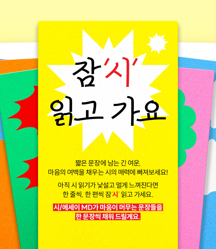 잠'시' 읽고 가요 | 짧은 문장에 남는 긴 여운, 마음의 여백을 채우는 시의 매력에 빠져보세요! 아직 시 읽기가 낯설고 멀게 느껴진다면 한 줄씩, 한 편씩 잠‘시’ 읽고 가세요. 시/에세이 MD가 마음이 머무는 문장들을 한 문장씩 채워 드릴게요.