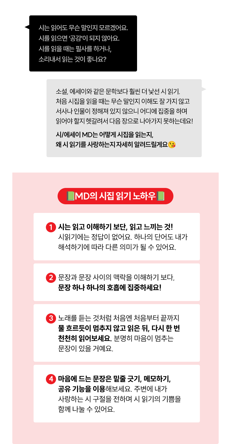시는 읽어도 무슨 말인지 모르겠어요. 시를 읽으면 ‘공감’이 되지 않아요. 시를 읽을 때는 필사를 하거나, 소리내서 읽는 것이 좋나요? | 소설, 에세이와 같은 문학보다 훨씬 더 낯선 시 읽기. 처음 시집을 읽을 때는 무슨 말인지 이해도 잘 가지 않고 서사나 인물이 정해져 있지 않으니 어디에 집중을 하며 읽어야 할지 헷갈려서 다음 장으로 나아가지 못하는데요! 시/에세이 MD는 어떻게 시집을 읽는지, 왜 시 읽기를 사랑하는지 자세히 알려드릴게요😘 | MD의 시집 읽기 노하우👀 시는 읽고 이해하기 보단, 읽고 느끼는 것! 시읽기에는 정답이 없어요. 하나의 단어도 내가 해석하기에 따라 다른 의미가 될 수 있어요. 문장과 문장 사이의 맥락을 이해하기 보다, 문장 하나 하나의 호흡에 집중하세요! 노래를 듣는 것처럼 처음엔 처음부터 끝까지 물 흐르듯이 멈추지 않고 읽은 뒤, 다시 한 번 천천히 읽어보세요. 분명히 마음이 멈추는 문장이 있을 거예요. 마음에 드는 문장은 밑줄 긋기, 메모하기, 공유 기능을 이용해보세요. 주변에 내가 사랑하는 시 구절을 전하며 시 읽기의 기쁨을 함께 나눌 수 있어요. 