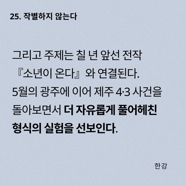 그리고 주제는 칠 년 앞선 전작 『소년이 온다』와 연결된다. 5월의 광주에 이어 제주 4·3 사건을 돌아보면서 더 자유롭게 풀어헤친 형식의 실험을 선보인다.