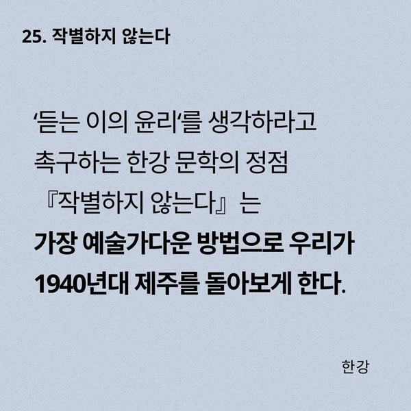 25. 작별하지 않는다 ‘듣는 이의 윤리‘를 생각하라고 촉구하는 한강 문학의 정점 『작별하지 않는다』는 가장 예술가다운 방법으로 우리가 1940년대 제주를 돌아보게 한다.