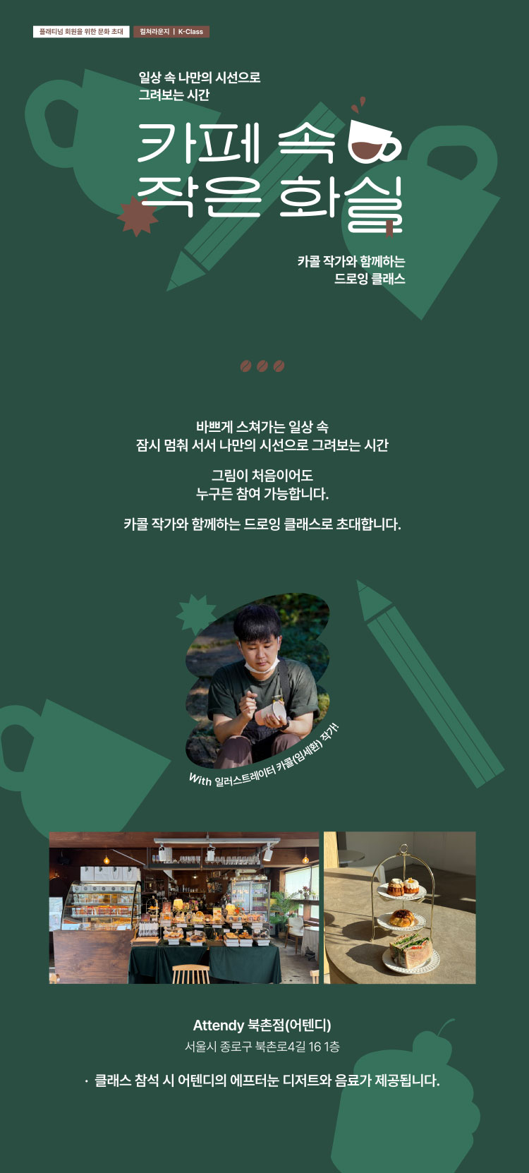 플래티넘 회원을 위한 문화 초대 | 컬처라운지 K-Class | 일상 속 나만의 시선으로 그려보는 시간 | 카페 속 작은 화실 | 카콜 작가와 함께하는 드로잉 클래스 | 바쁘게 스쳐가는 일상 속 잠시 멈춰 서서 나만의 시선으로 그려보는 시간 그림이 처음이어도 누구든 참여 가능합니다. 카콜 작가와 함께하는 드로잉 클래스로 초대합니다. | Attendy 북촌점(어텐디) 서울시 종로구 북촌로4길 16 1층 *클래스 참석 시 어텐디의 애프터눈 디저트와 음료가 제공됩니다.