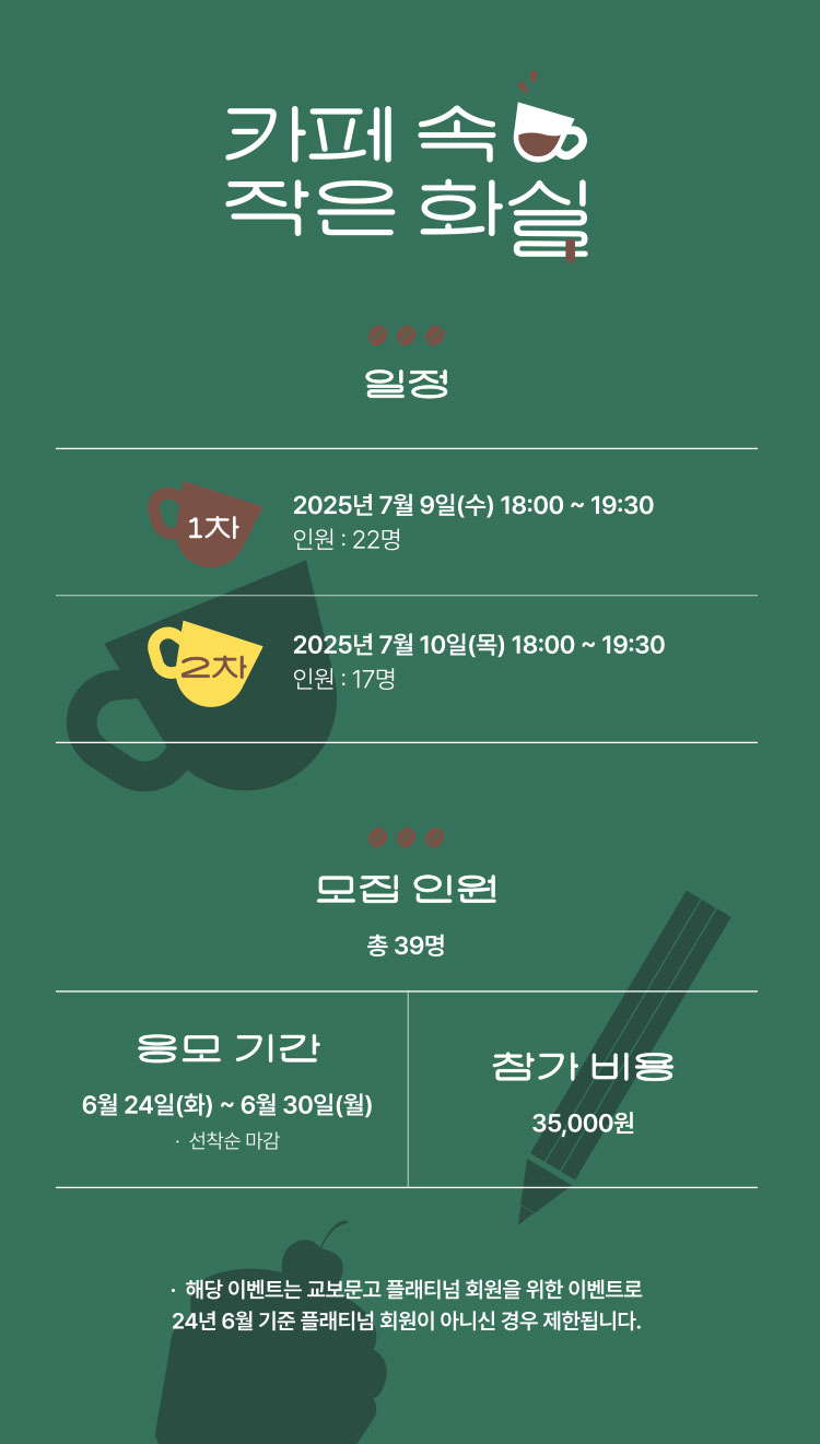 카페 속 작은 화실 | 일정 1차 - 2025년 7월 9일(수) 18:00 ~ 19:30 인원 : 22명 | 2차 - 2025년 7월 10일(목) 18:00 ~ 19:30 인원 : 17명 | 모집 인원 총 39명 | 응모 기간 : 6월 24일(화) ~ 6월 30일(월) *선착순 마감 | 참가 비용 : 35,000원 | 해당 이벤트는 교보문고 플래티넘 회원을 위한 이벤트로 24년 6월 기준 플래티넘 회원이 아니신 경우 제한됩니다.