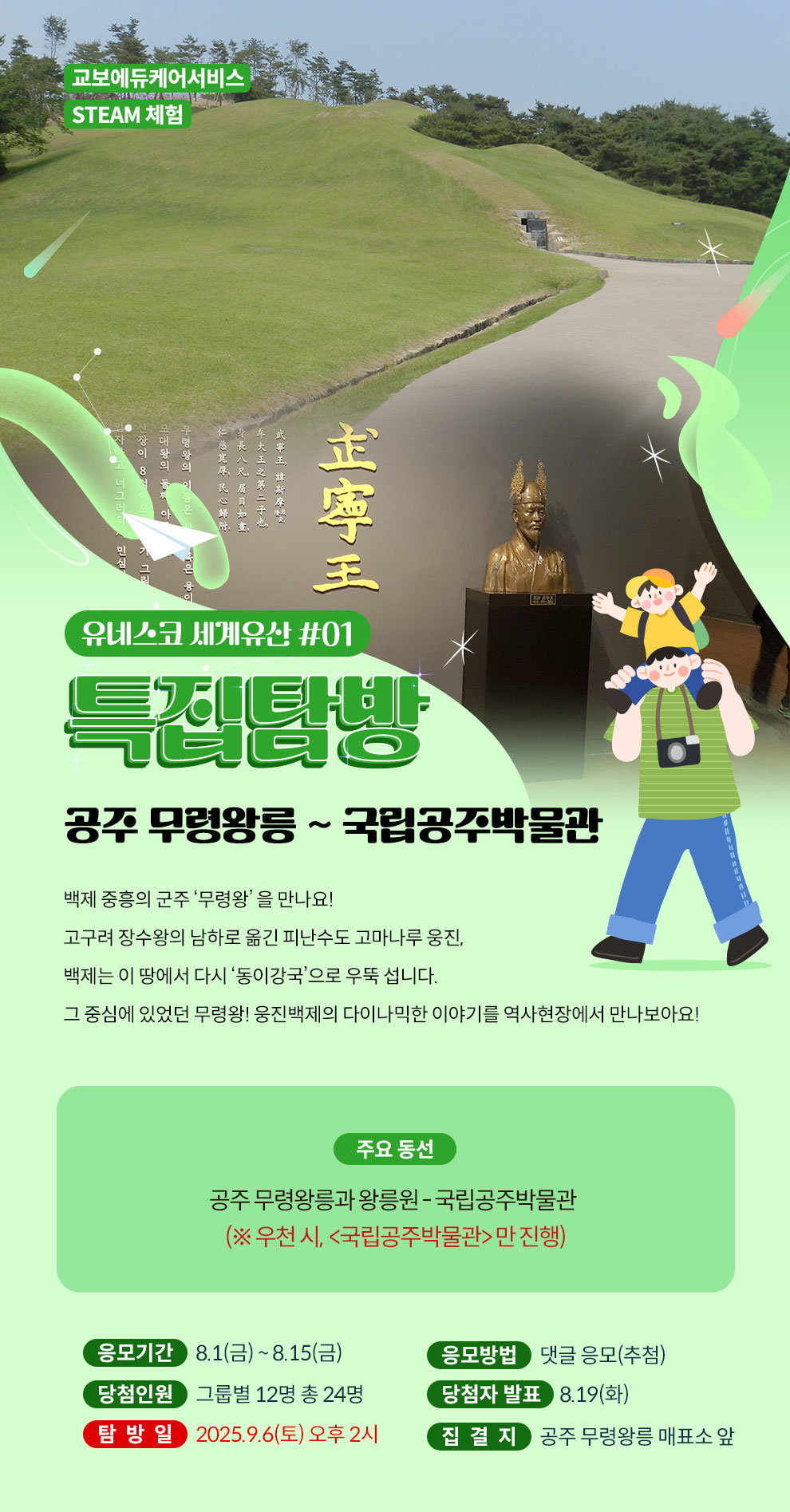 교보에듀케어서비스 STEAM 체험 | 유네스코 세계유산 탐방 #01 특집탐방 공주 무령왕릉 ~ 국립공주박물관 | 백제 중흥의 군주 ‘무령왕’ 을 만나요! 고구려 장수왕의 남하로 옮긴 피난수도 고마나루 웅진, 백제는 이 땅에서 다시 ‘동이강국’으로 우뚝 섭니다. 그 중심에 있었던 무령왕! 웅진백제의 다이나믹한 이야기를 역사현장에서 만나보아요! | 주요 동선 : 공주 무령왕릉과 왕릉원 ~ 국립공주박물관 (※ 우천 시, <국립공주박물관> 만 진행) | 응모기간 : 8.1(금) ~ 8.15(금) | 응모방법 : 댓글 응모(추첨) | 당첨인원 : 그룹별 12명 총 24명 | 당첨자 발표 : 8.19(화) | 탐방일 : 2025.9.6(토) 오후 2시 | 집결지 : 공주 무령왕릉 매표소 앞