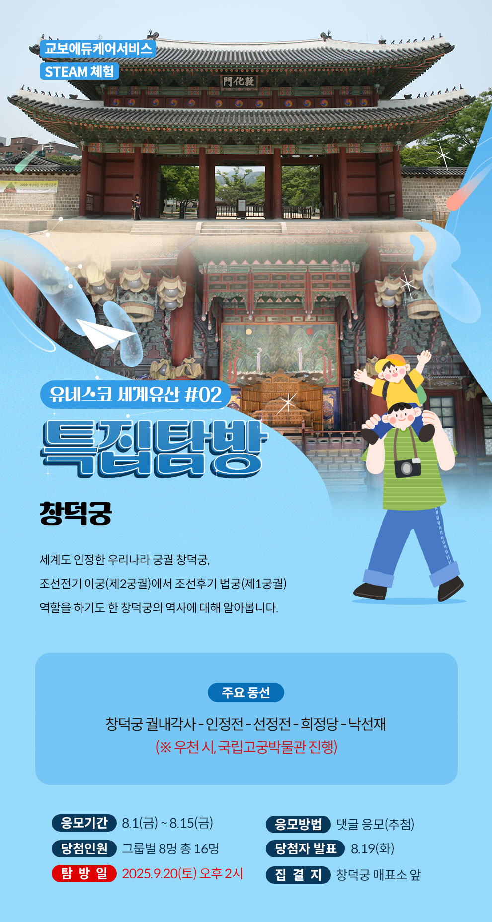 교보에듀케어서비스 STEAM 체험 | 유네스코 세계유산 탐방 #02 특집탐방 창덕궁 | 세계도 인정한 우리나라 궁궐 창덕궁, 조선전기 이궁(제2궁궐)에서 조선후기 법궁(제1궁궐) 역할을 하기도 한 창덕궁의 역사에 대해 알아봅니다. | 주요 동선 : 창덕궁 궐내각사 - 인정전 - 선정전 - 희정당 - 낙선재 (※ 우천 시, 국립고궁박물관 진행) | 응모기간 : 8.1(금) ~ 8.15(금) | 응모방법 : 댓글 응모(추첨) | 당첨인원 : 그룹별 8명 총 16명 | 당첨자 발표 : 8.19(화) | 탐방일 : 2025.9.20(토) 오후 2시 | 집결지 : 창덕궁 매표소 앞