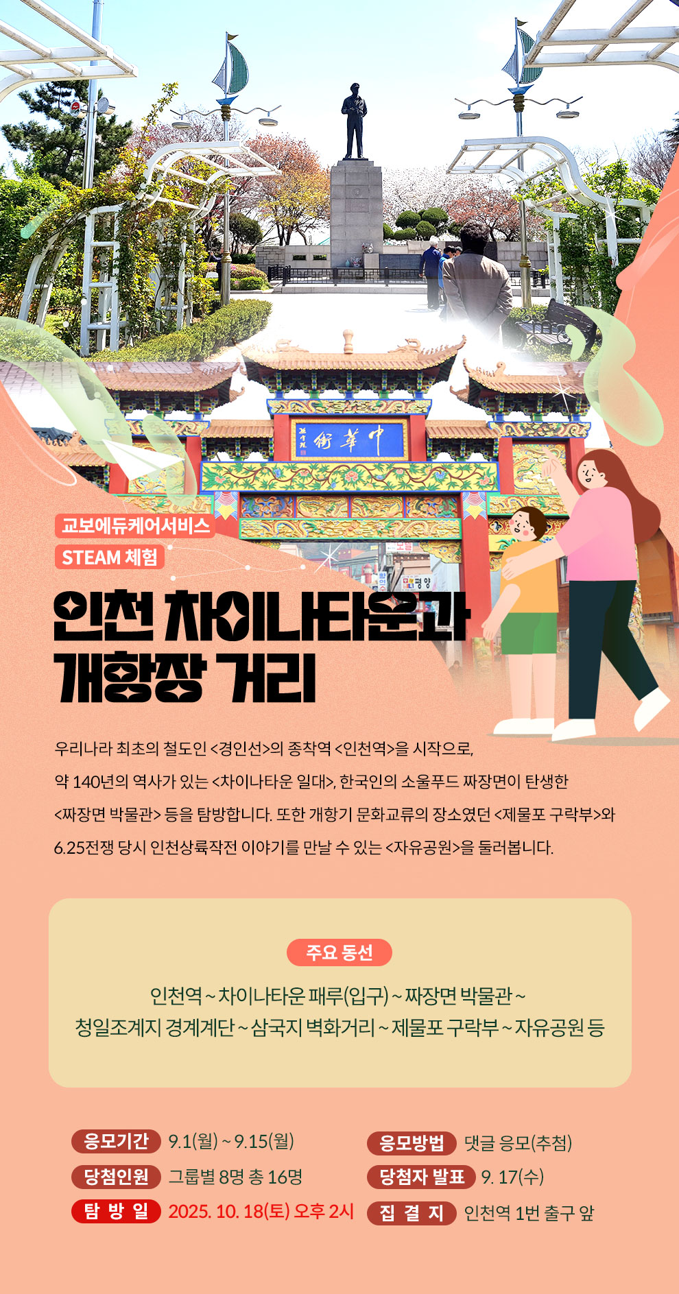 교보에듀케어서비스 STEAM 체험 | 인천 차이나타운과 개항장 거리 | 우리나라 최초의 철도인 <경인선>의 종착역 <인천역>을 시작으로, 약 140년의 역사가 있는 <차이나타운 일대>, 한국인의 소울푸드 짜장면이 탄생한 <짜장면 박물관> 등을 탐방합니다. 또한 개항기 문화교류의 장소였던 <제물포 구락부>와 6.25전쟁 당시 인천상륙작전 이야기를 만날 수 있는 <자유공원>을 둘러봅니다. | 주요 동선: 인천역 ~ 차이나타운 패루(입구) ~ 짜장면 박물관 ~ 청일조계지 경계계단 ~ 삼국지 벽화거리 ~ 제물포 구락부 ~ 자유공원 등 | 응모기간 : 9.1(월) ~ 9.15(월) | 응모방법 : 댓글 응모(추첨), 당첨인원 : 그룹별 8명 총 16명, 당첨자 발표 : 9.17(수), 탐방일 : 2025.10.18(토) 오후 2시, 집결지 : 인천역 1번 출구 앞