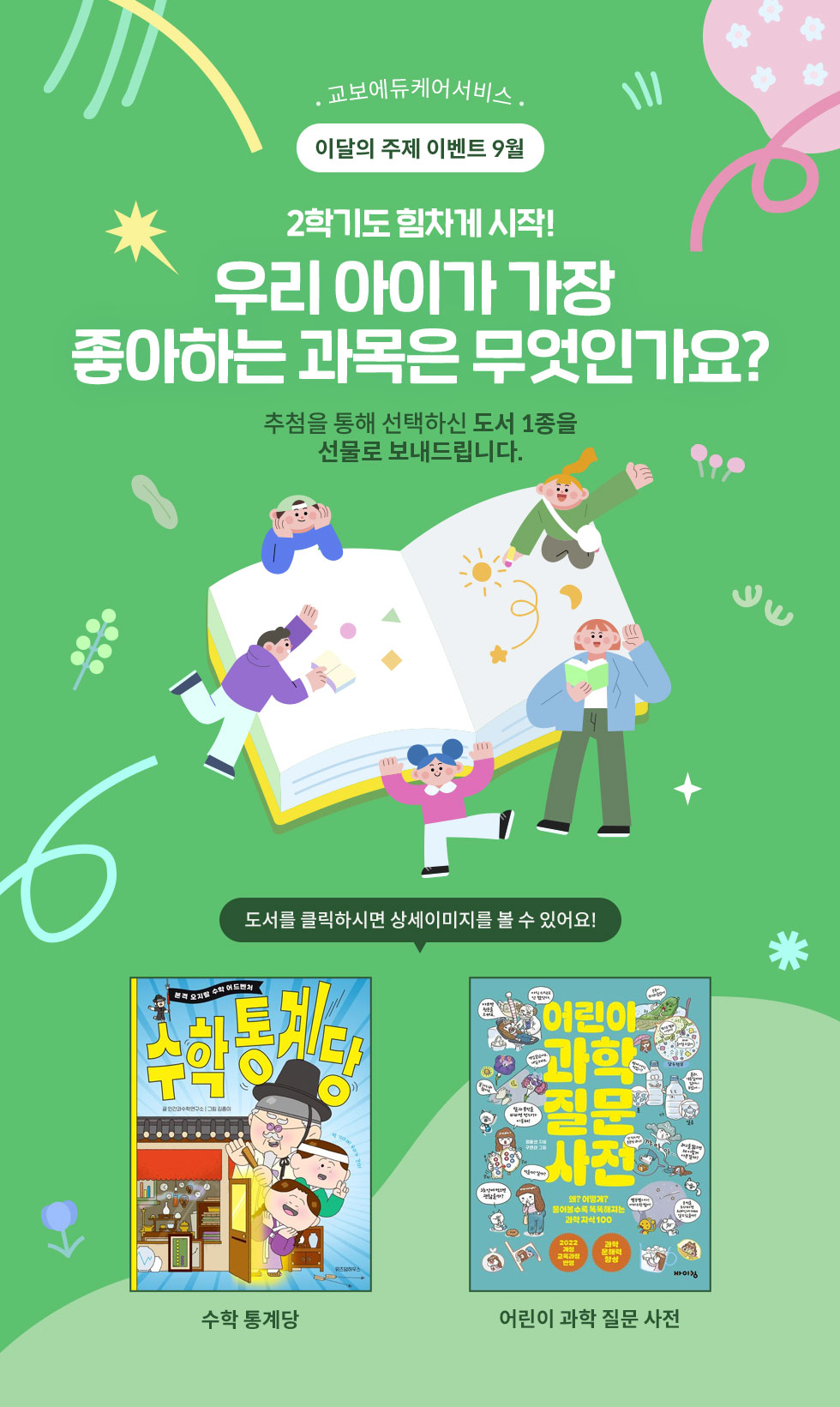 교보에듀케어서비스 이달의 주제 이벤트 9월 | 2학기도 힘차게 시작! 우리 아이가 가장 좋아하는 과목은 무엇인가요? 추첨을 통해 선택하신 도서 1종을 선물로 보내드립니다. | 도서를 클릭하면 상세이미지를 볼 수 있어요!