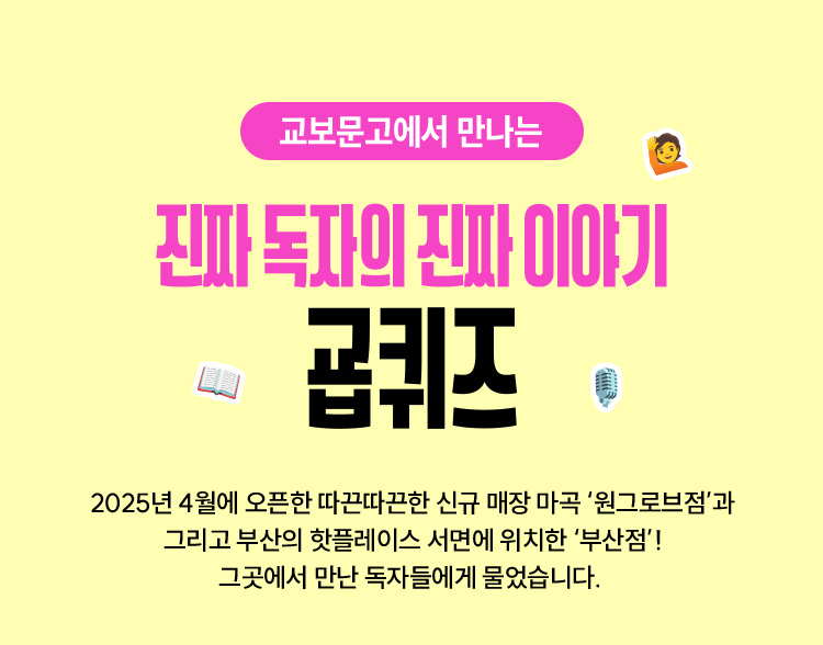 2025년 4월에 오픈한 따끈따끈한 신규 매장 마곡 원그로브점과 그리고 부산의 핫플레이스 서면에 위치한 부산점!그곳에서 만난 독자들에게 물었습니다. 여러분의 인생책은 무엇인가요? 진짜 독자들의 이야기, 지금 확인해보세요.