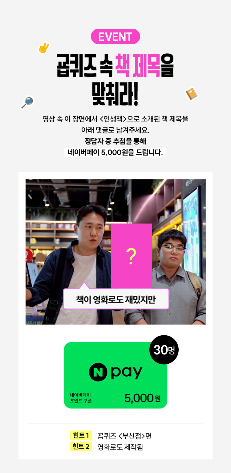 EVENT 굡퀴즈 속 책 제목을 맞춰라! | 영상 속 이 장면에서 인생책으로 소개 된 책 제목을 아래 댓글로 남겨주세요. 정답자 중 추첨을 통해 네이버페이 5,000원을 드립니다. | 책이 영화로도 재밌지만 | 네이버페이 포인트 쿠폰 5,000원 30명, 힌트 1 굡퀴즈 부산점편, 힌트 2 영화로도 제작됨 