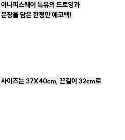 이나피스퀘어 특유의 드로잉과 문장을 담은 한정판 에코백! 가볍게, 그리고 느낌 있게 당신의 일상을 담아보세요. 여름철에 잘 어울리는 20수 원단으로 제작되어 얇고, 부드럽게 흐르는 착용감이 특징입니다. 사이즈는 37X41cm, 끈 길이 31cm로 누구든 편안하게 들고 다닐 수 있는 데일리용 에코백 입니다. 교보문고 강남점에서 실물을 직접 확인해보세요! 에코백은 온라인몰과 강남점 매장에서만 구매하실 수 있습니다.