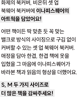 화제의 북커버, 비온뒤 셋 업 북웨어 북커버에 이나피스퀘어의 아트웍을 담았어요! 어떤 책이든 딱 맞춘 듯 꼭 맞는 밸크로 방식의 사이징으로 구김 없이 커버할 수 있는 셋 업 북웨어 북커버. 애정을 담아 한겹, 한겹 책에 옷을 입혔을 그 마음에 이나피스퀘어가 바라본 책과 읽음의 형상을 더했어요. S, M 두 가지 사이즈로 더 많은 책을 감싸주세요!