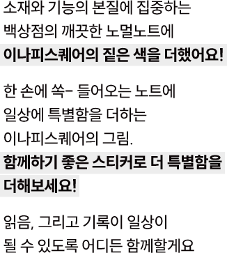 소재와 기능의 본질에 집중하는 백상점의 깨끗한 노멀노트에 이나피스퀘어의 짙은 색을 더했어요! 한 손에 쏙- 들어오는 노트에 일상에 특별함을 더하는 이나피스퀘어의 그림. 함께하기 좋은 스티커로 더 특별함을 더해보세요! 읽음, 그리고 기록이 일상이 될 수 있도록 어디든 함께할게요.