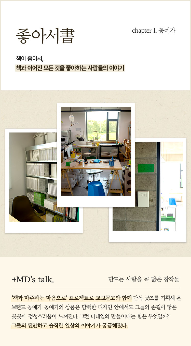 좋아서書 chapter 1. 공예가 | 책이 좋아서, 책과 이어진 모든 것을 좋아하는 사람들의 이야기 | ＋MD’s talk. 만드는 사람을 꼭 닮은 창작물 ‘책과 마주하는 마음으로’ 프로젝트로 교보문고와 함께 단독 굿즈를 기획해 온 브랜드 공예가. 공예가의 상품은 담백한 디자인 안에서도 그들의 손길이 닿은 곳곳에 정성스러움이 느껴진다. 그런 디테일의 만들어내는 힘은 무엇일까? 그들의 편안하고 솔직한 일상의 이야기가 궁금해졌다.