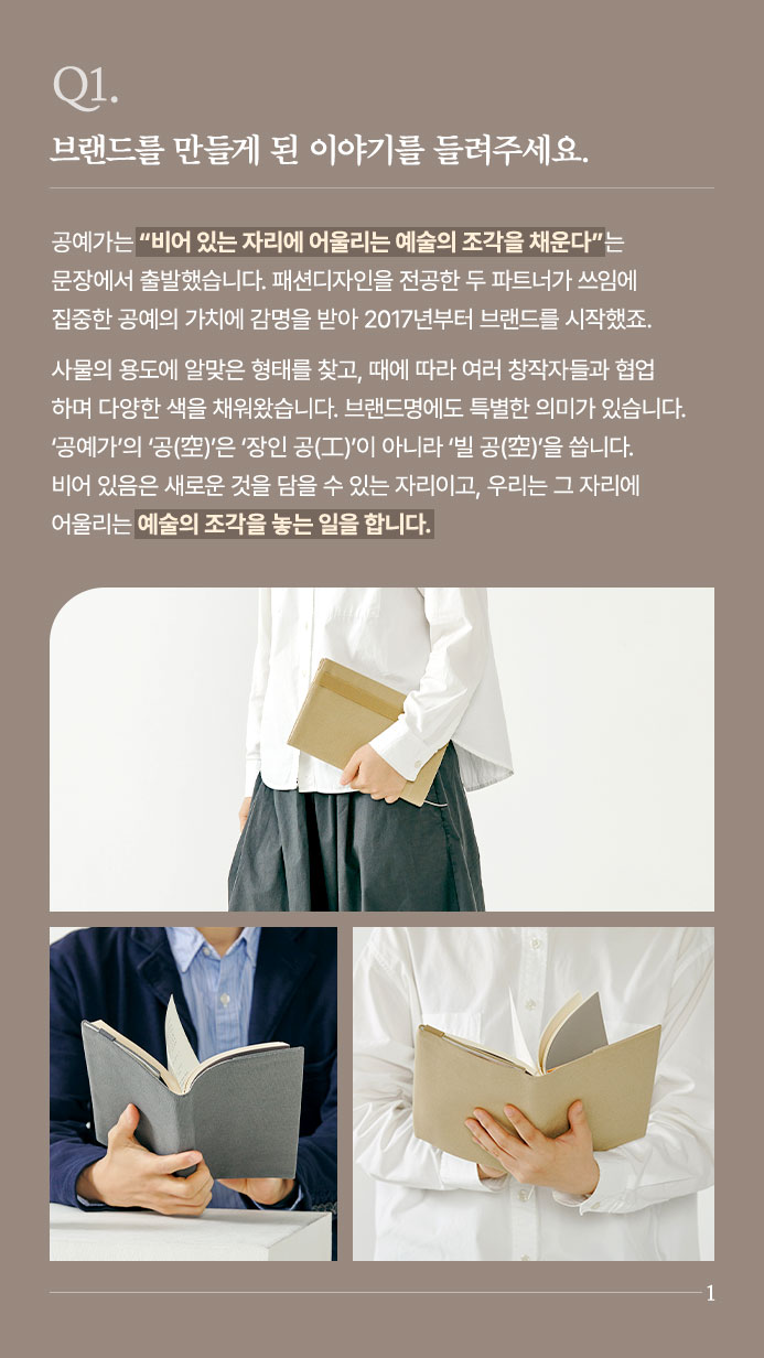 Q1. 브랜드를 만들게 된 이야기를 들려주세요. - 공예가는 “비어 있는 자리에 어울리는 예술의 조각을 채운다”는 문장에서 출발했습니다. 패션디자인을 전공한 두 파트너가 쓰임에 집중한 공예의 가치에 감명을 받아 2017년부터 브랜드를 시작했죠. 사물의 용도에 알맞은 형태를 찾고, 때에 따라 여러 창작자들과 협업하며 다양한 색을 채워왔습니다. 브랜드명에도 특별한 의미가 있습니다. ‘공예가’의 ‘공(空)’은 ‘장인 공(工)’이 아니라 ‘빌 공(空)’을 씁니다. 비어 있음은 새로운 것을 담을 수 있는 자리이고, 우리는 그 자리에 어울리는 예술의 조각을 놓는 일을 합니다.