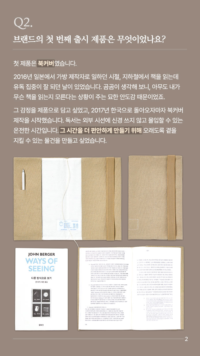 Q2. 브랜드의 첫 번째 출시 제품은 무엇이었나요? - 첫 제품은 북커버였습니다. 2016년 일본에서 가방 제작자로 일하던 시절, 지하철에서 책을 읽는데 유독 집중이 잘 되던 날이 있었습니다. 곰곰이 생각해 보니, 아무도 내가 무슨 책을 읽는지 모른다는 상황이 주는 묘한 안도감 때문이었죠. 그 감정을 제품으로 담고 싶었고, 2017년 한국으로 돌아오자마자 북커버 제작을 시작했습니다. 독서는 외부 시선에 신경 쓰지 않고 몰입할 수 있는 온전한 시간입니다. 그 시간을 더 편안하게 만들기 위해  오래도록 곁을 지킬 수 있는 물건을 만들고 싶었습니다.