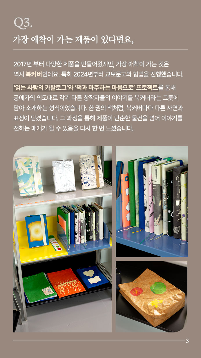 Q3. 가장 애착이 가는 제품이 있다면요, - 2017년 부터 다양한 제품을 만들어왔지만, 가장 애착이 가는 것은 역시 북커버인데요. 특히 2024년부터 교보문고와 협업을 진행했습니다. ‘읽는 사람의 카탈로그’와 ‘책과 마주하는 마음으로’ 프로젝트를 통해 공예가의 의도대로 각기 다른 창작자들의 이야기를 북커버라는 그릇에 담아 소개하는 형식이었습니다. 한 권의 책처럼, 북커버마다 다른 사연과 표정이 담겼습니다. 그 과정을 통해 제품이 단순한 물건을 넘어 이야기를 전하는 매개가 될 수 있음을 다시 한 번 느꼈습니다.