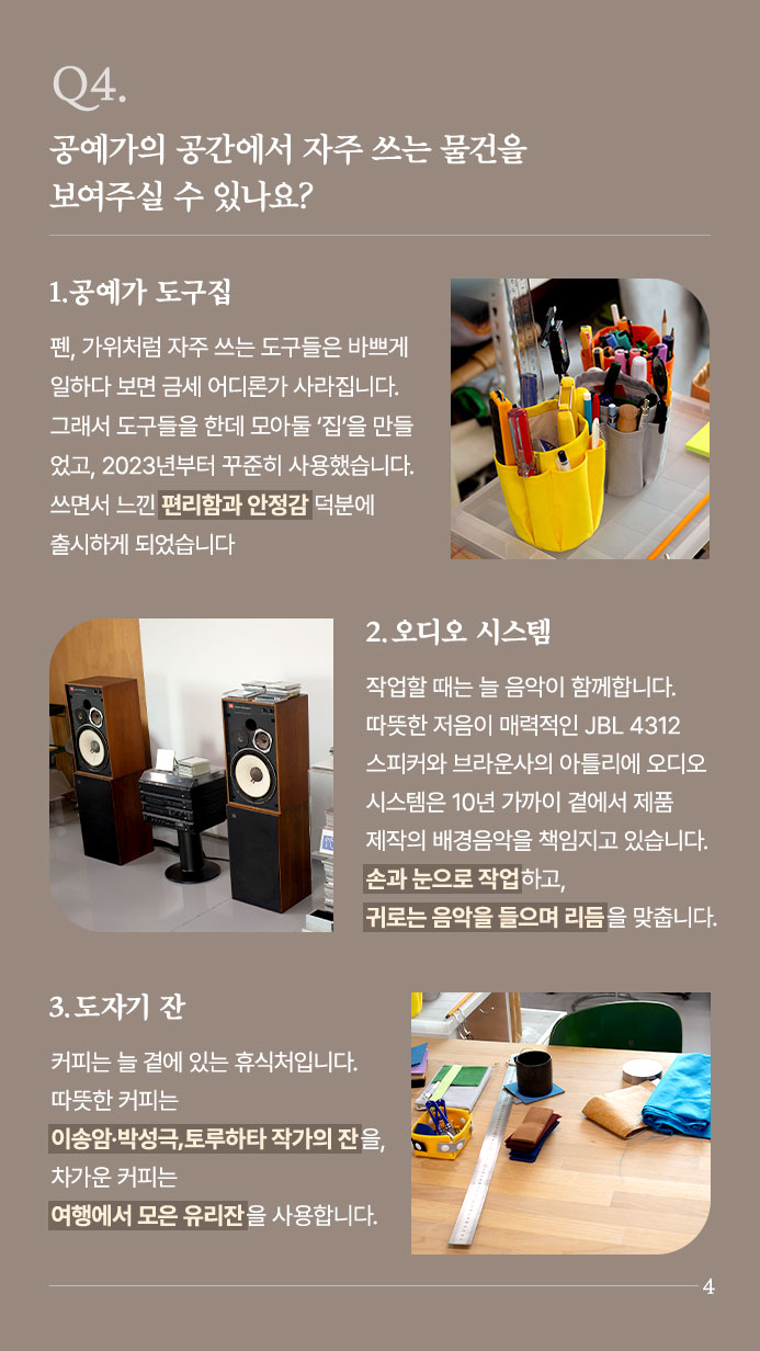 Q4. 공예가의 공간에서 자주 쓰는 물건을 보여주실 수 있나요? - 1.공예가 도구집 - 펜, 가위처럼 자주 쓰는 도구들은 바쁘게 일하다 보면 금세 어디론가 사라집니다. 그래서 도구들을 한데 모아둘 ‘집’을 만들었고, 2023년부터 꾸준히 사용했습니다. 쓰면서 느낀 편리함과 안정감 덕분에 출시하게 되었습니다 | 2.오디오 시스템 - 작업할 때는 늘 음악이 함께합니다.  따뜻한 저음이 매력적인 JBL 4312 스피커와 브라운사의 아틀리에 오디오 시스템은 10년 가까이 곁에서 제품 제작의 배경음악을 책임지고 있습니다. 손과 눈으로 작업하고, 귀로는 음악을 들으며 리듬을 맞춥니다. | 3. 도자기 잔 - 커피는 늘 곁에 있는 휴식처입니다. 따뜻한 커피는 이송암·박성극,토루하타 작가의 잔을, 차가운 커피는 여행에서 모은 유리잔을 사용합니다.