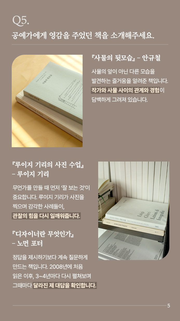 Q5. 공예가에게 영감을 주었던 책을 소개해주세요. 『사물의 뒷모습』 ？ 안규철 | 사물의 앞이 아닌 다른 모습을 발견하는 즐거움을 알려준 책입니다.  작가와 사물 사이의 관계와 경험이 담백하게 그려져 있습니다. | 『루이지 기리의 사진 수업』？ 루이지 기리 무언가를 만들 때 먼저 ‘잘 보는 것’이 중요합니다. 루이지 기리가 사진을 찍으며 감각한 사례들이, 관찰의 힘을 다시 일깨워줍니다. | 『디자이너란 무엇인가』 ？ 노먼 포터 | 정답을 제시하기보다 계속 질문하게 만드는 책입니다. 2008년에 처음 읽은 이후, 3~4년마다 다시 펼쳐보며 그때마다 달라진 제 대답을 확인합니다.