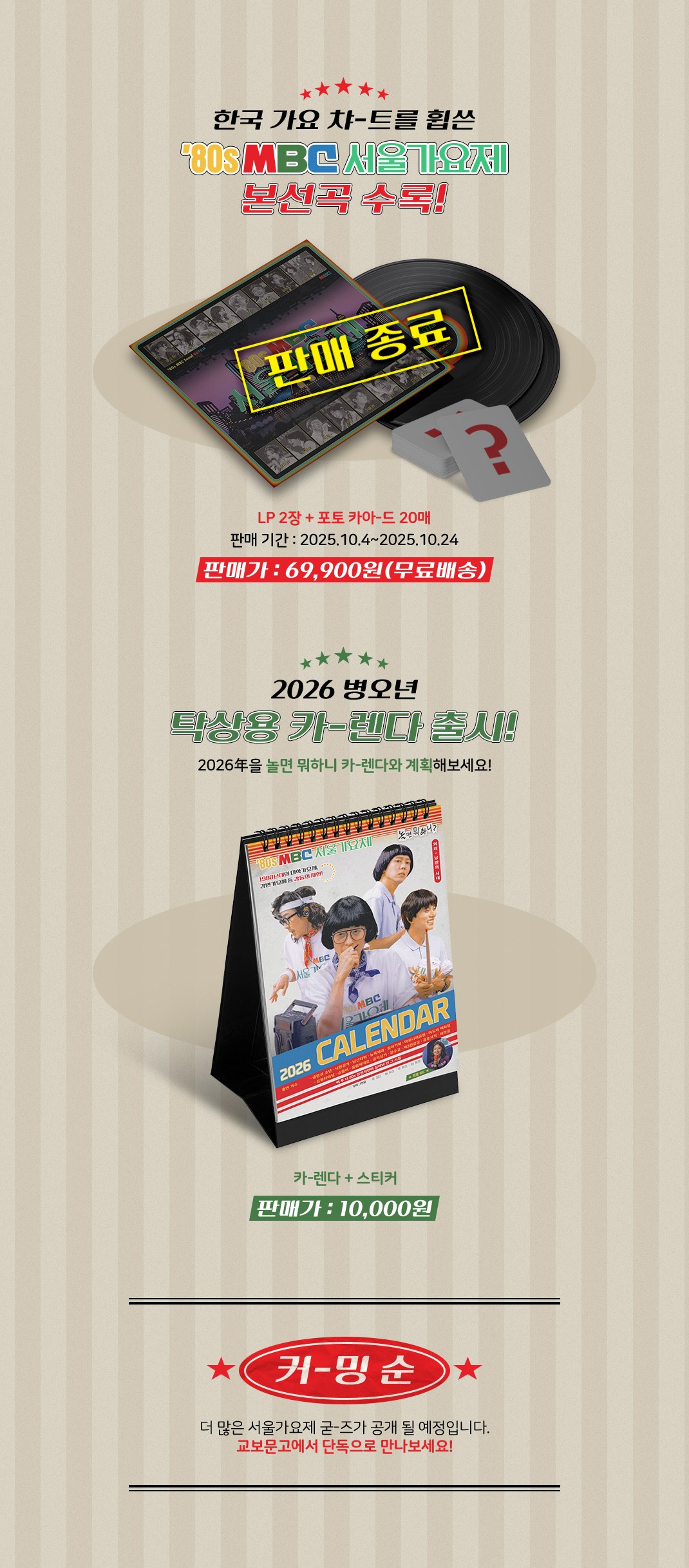 한국 가요 챠-트를 휩쓴 서울가요제 본선곡 수록! 수록곡은 10월 4일 방송 이후 공개됩니다 | LP 2장 출연진 전원 포토카아-드 20매, 판매 기간: 2025.10.4~2025.10.24, 판매가 : 69,000원| 2026 병오년 탁상용 카-렌다 출시! 2026年을 놀면 뭐하니 카-렌다와 계획해보세요! 판매가 : 10,000원 | 커-밍 순 더 많은 서울가요제 굳-즈가 공개 될 예정입니다. 교보문고에서 단독으로 만나보세요!