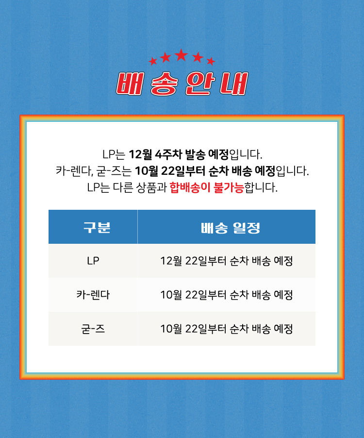 배 송 안 내​ | LP는 12월 4주차 발송 예정입니다. 카-렌다, 굳-즈는 10월 13일부터 순차 배송 예정입니다. LP는 다른 상품과 합배송이 불가능합니다. | LP: 12월 4주차 순차 배송 예정, 카-렌다: 10월 13일부터 순차 배송 예정, 굳-즈: 10월 13일부터 순차 배송 예정 | 