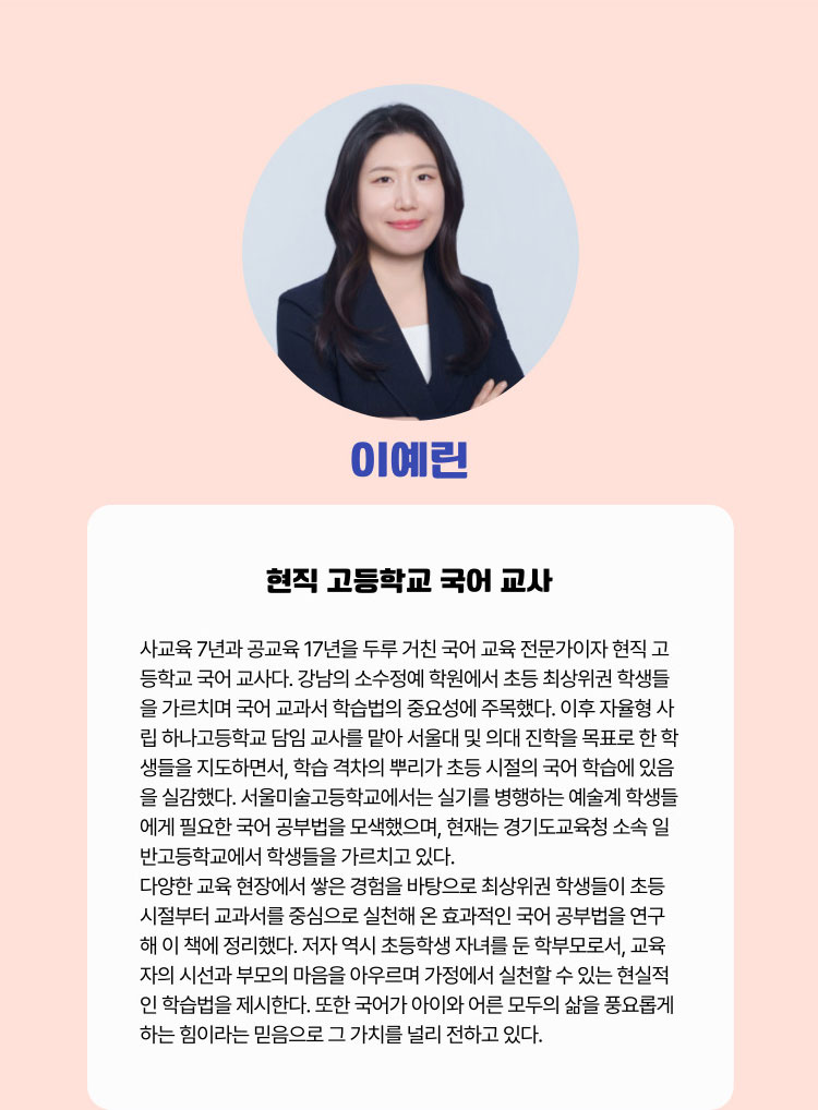 이예린 | 현직 고등학교 국어 교사 | 사교육 7년과 공교육 17년을 두루 거친 국어 교육 전문가이자 현직 고등학교 국어 교사다. 강남의 소수정예 학원에서 초등 최상위권 학생들을 가르치며 국어 교과서 학습법의 중요성에 주목했다. 이후 자율형 사립 하나고등학교 담임 교사를 맡아 서울대 및 의대 진학을 목표로 한 학생들을 지도하면서, 학습 격차의 뿌리가 초등 시절의 국어 학습에 있음을 실감했다. 서울미술고등학교에서는 실기를 병행하는 예술계 학생들에게 필요한 국어 공부법을 모색했으며, 현재는 경기도교육청 소속 일반고등학교에서 학생들을 가르치고 있다. 다양한 교육 현장에서 쌓은 경험을 바탕으로 최상위권 학생들이 초등 시절부터 교과서를 중심으로 실천해 온 효과적인 국어 공부법을 연구해 이 책에 정리했다. 저자 역시 초등학생 자녀를 둔 학부모로서, 교육자의 시선과 부모의 마음을 아우르며 가정에서 실천할 수 있는 현실적인 학습법을 제시한다. 또한 국어가 아이와 어른 모두의 삶을 풍요롭게 하는 힘이라는 믿음으로 그 가치를 널리 전하고 있다.