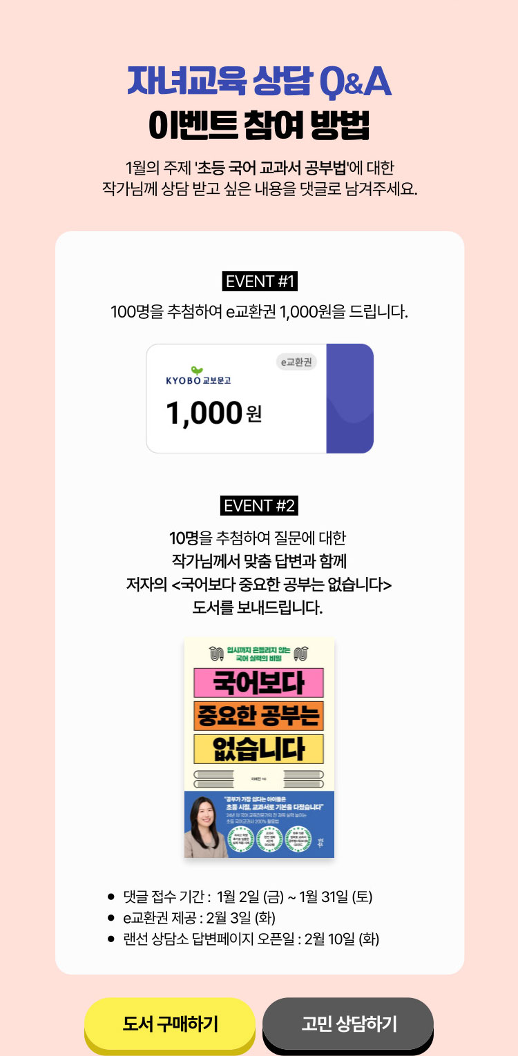 자녀교육 상담 Q&A 이벤트 참여 방법 | 1월의 주제 ‘초등 국어 교과서 공부법＇에 대한 작가님께 상담 받고 싶은 내용을 댓글로 남겨주세요. | EVENT 1. 100명을 추첨하여 e교환권 1,000원을 드립니다. | EVENT 2. 10명을 추첨하여 질문에 대한 작가님께서 맞춤 답변과 함께 저자의 <국어보다 중요한 공부는 없습니다>도서를 보내드립니다. | 댓글 접수 기간 : 1월 1일 ~ 1월 31일 | E교환권 제공: 2월 3일 | 랜선 상담소 답변 페이지 오픈일 : 2월 10일