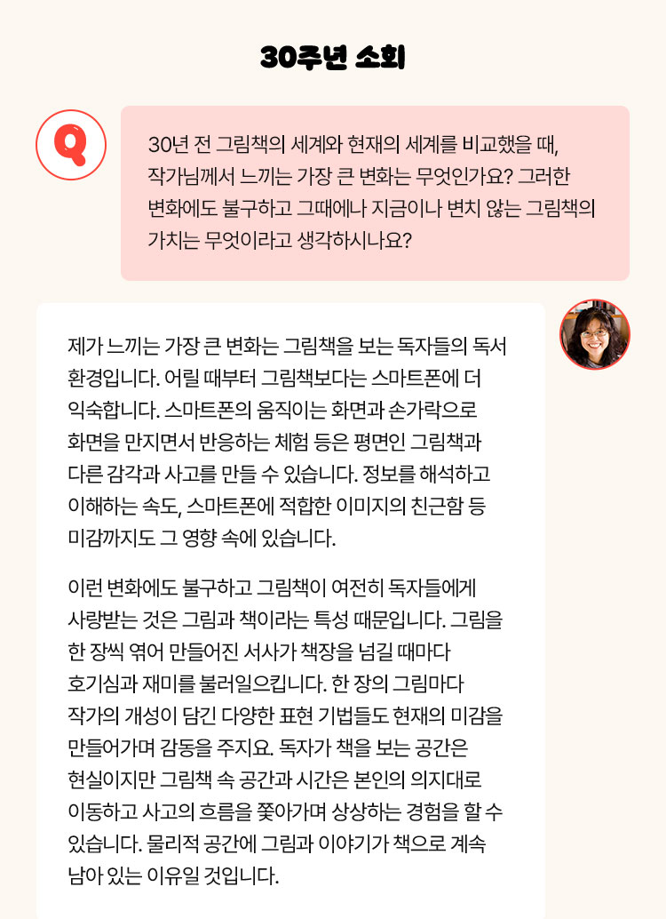30주년 소회 | Q. 30년 전 그림책의 세계과 현재의 세계를 비교했을 때, 작가님께서 느끼는 가장 큰 변화는 무엇인가요? 그러한 변화에도 불구하고 그때에나 지금이나 변치 않는 그림책의 가치는 무엇이라고 생각하시나요? | 제가 느끼는 가장 큰 변화는 그림책을 보는 독자들의 독서 환경입니다. 어릴 때부터 그림책보다는 스마트폰에 더 익숙합니다. 스마트폰의 움직이는 화면과 손가락으로 화면을 만지면서 반응하는 체험 등은 평면인 그림책과 다른 감각과 사고를 만들 수 있습니다. 정보를 해석하고 이해하는 속도, 스마트폰에 적합한 이미지의 친근함 등 미감까지도 그 영향 속에 있습니다. 이런 변화에도 불구하고 그림책이 여전히 독자들에게 사랑받는 것은 그림과 책이라는 특성 때문입니다. 그림을 한 장씩 엮어 만들어진 서사가 책장을 넘길 때마다 호기심과 재미를 불러일으킵니다. 한 장의 그림마다 작가의 개성이 담긴 다양한 표현 기법들도 현재의 미감을 만들어가며 감동을 주지요. 독자가 책을 보는 공간은 현실이지만 그림책 속 공간과 시간은 본인의 의지대로 이동하고 사고의 흐름을 쫓아가며 상상하는 경험을 할 수 있습니다. 물리적 공간에 그림과 이야기가 책으로 계속 남아 있는 이유일 것입니다.