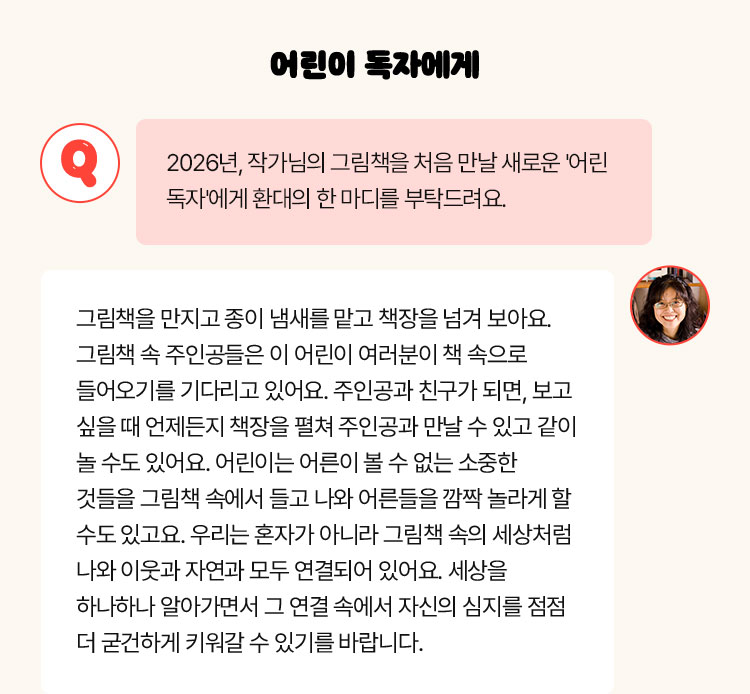 어린이 독자에게 | Q. 2026년, 작가님의 그림책을 처음 만날 새로운 '어린 독자'에게 환대의 한 마디를 부탁드려요 | 그림책을 만지고 종이 냄새를 맡고 책장을 넘겨 보아요. 그림책 속 주인공들은 이 어린이 여러분이 책 속으로 들어오기를 기다리고 있어요. 주인공과 친구가 되면, 보고 싶을 때 언제든지 책장을 펼쳐 주인공과 만날 수 있고 같이 놀 수도 있어요. 어린이는 어른이 볼 수 없는 소중한 것들을 그림책 속에서 들고 나와 어른들을 깜짝 놀라게 할 수도 있고요. 우리는 혼자가 아니라 그림책 속의 세상처럼 나와 이웃과 자연과 모두 연결되어 있어요. 세상을 하나하나 알아가면서 그 연결 속에서 자신의 심지를 점점 더 굳건하게 키워갈 수 있기를 바랍니다.