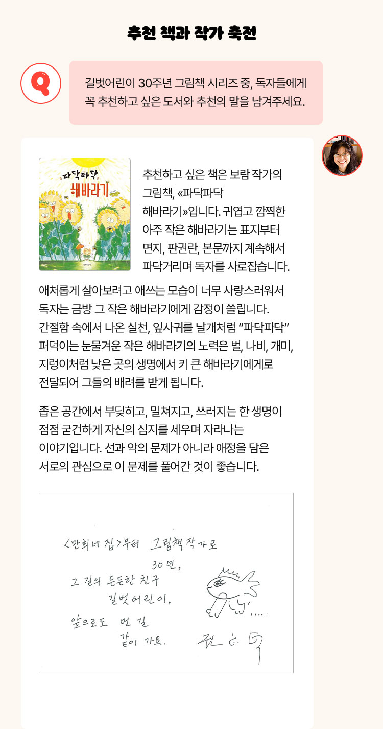 추천 책과 작가 축전 | Q. 길벗어린이 30주년 그림책 시리즈 중, 독자들에게 꼭 추천하고 싶은 도서와 추천의 말을 남겨주세요. | 추천하고 싶은 책은 보람 작가의 그림책, «파닥파닥 해바라기»입니다. 귀엽고 깜찍한 아주 작은 해바라기는 표지부터 면지, 판권란, 본문까지 계속해서 파닥거리며 독자를 사로잡습니다. 애처롭게 살아보려고 애쓰는 모습이 너무 사랑스러워서 독자는 금방 그 작은 해바라기에게 감정이 쏠립니다. 간절함 속에서 나온 실천, 잎사귀를 날개처럼 “파닥파닥” 퍼덕이는 눈물겨운 작은 해바라기의 노력은 벌, 나비, 개미, 지렁이처럼 낮은 곳의 생명에서 키 큰 해바라기에게로 전달되어 그들의 배려를 받게 됩니다. 좁은 공간에서 부딪히고, 밀쳐지고, 쓰러지는 한 생명이 점점 굳건하게 자신의 심지를 세우며 자라나는 이야기입니다. 선과 악의 문제가 아니라 애정을 담은 서로의 관심으로 이 문제를 풀어간 것이 좋습니다.