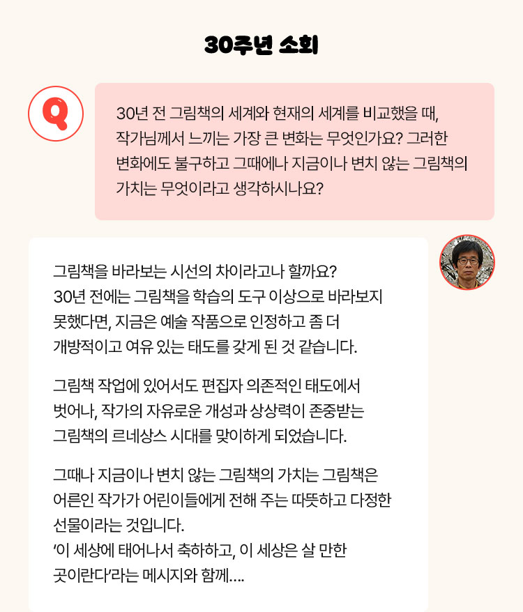 30주년 소회 | Q. 30년 전 그림책 세계와 현재를 비교했을 때, 작가님들이 느끼는 가장 큰 변화가 있으신가요? 변화에도 불구하고 그때나 지금이나 변치 않는 그림책의 가치는 무엇이라고 생각하시나요? | 그림책을 바라보는 시선의 차이라고나 할까요? 30년 전에는 그림책을 학습의 도구 이상으로 바라보지 못했다면, 지금은 예술 작품으로 인정하고 좀 더 개방적이고 여유 있는 태도를 갖게 된 것 같습니다. 그림책 작업에 있어서도 편집자 의존적인 태도에서 벗어나, 작가의 자유로운 개성과 상상력이 존중받는 그림책의 르네상스 시대를 맞이하게 되었습니다. 그때나 지금이나 변치 않는 그림책의 가치는 그림책은 어른인 작가가 어린이들에게 전해 주는 따뜻하고 다정한 선물이라는 것입니다. ‘이 세상에 태어나서 축하하고, 이 세상은 살 만한 곳이란다’라는 메시지와 함께….