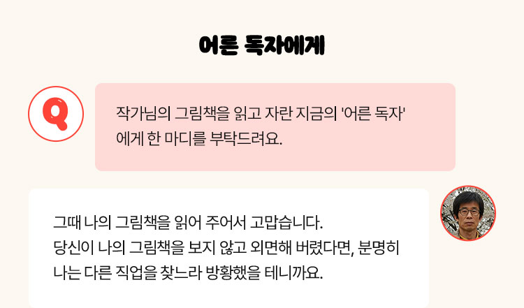 어른 독자에게 | Q. 작가님의 그림책을 읽고 자란 지금의 '어른 독자'에게 한 마디를 부탁드려요 | 그때 나의 그림책을 읽어 주어서 고맙습니다. 당신이 나의 그림책을 보지 않고 외면해 버렸다면, 분명히 나는 다른 직업을 찾느라 방황했을 테니까요.