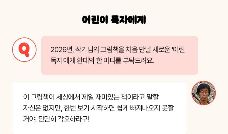 어린이 독자에게 | Q. 2026년, 작가님의 그림책을 처음 만날 새로운 '어린 독자'에게 환대의 한 마디를 부탁드려요 | 이 그림책이 세상에서 제일 재미있는 책이라고 말할 자신은 없지만, 한번 보기 시작하면 쉽게 빠져나오지 못할 거야. 단단히 각오하라구!