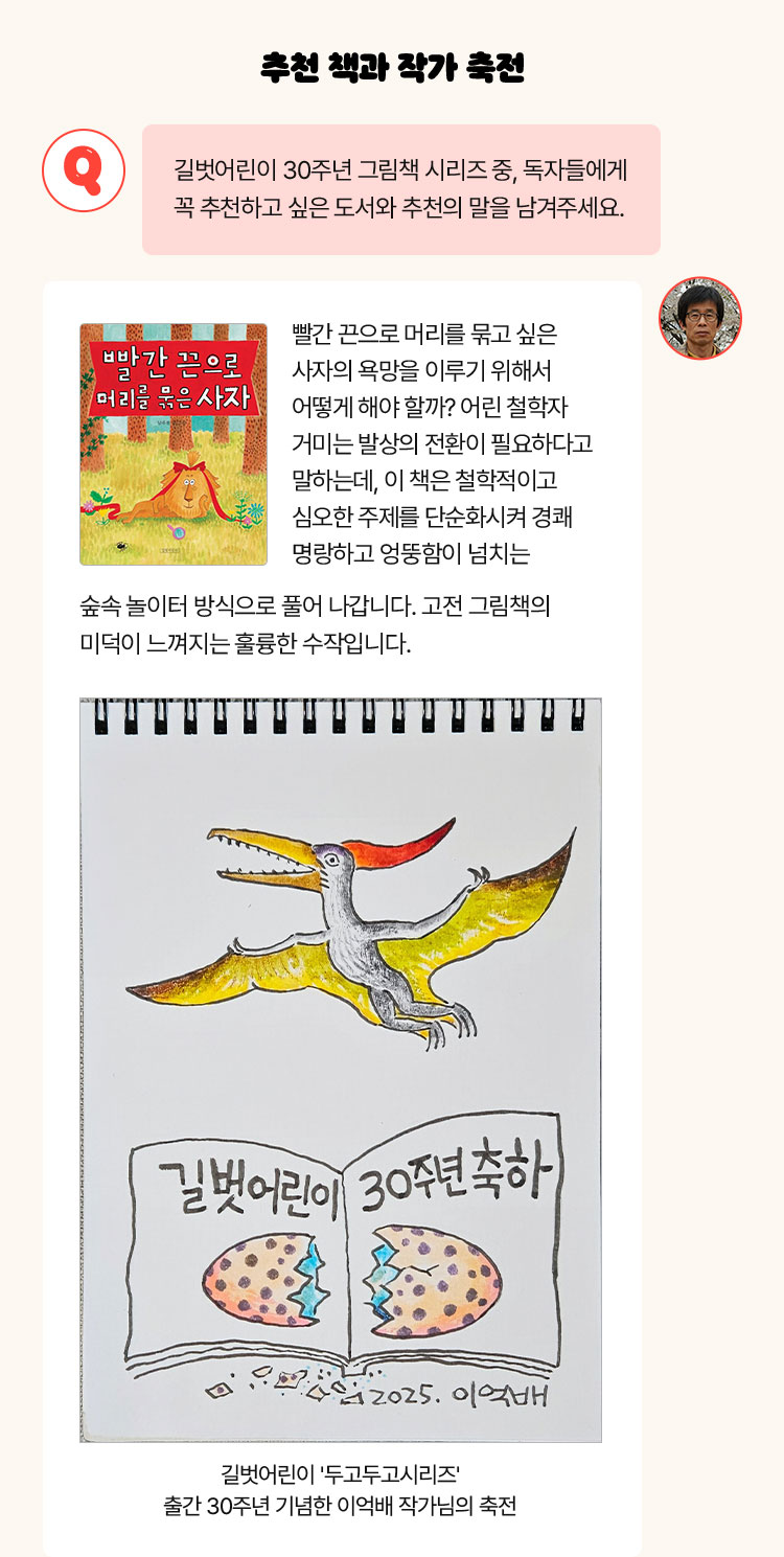 추천 책과 작가 축전 | Q. 길벗어린이 30주년 그림책 시리즈 중, 독자들에게 꼭 추천하고 싶은 도서와 추천의 말을 남겨주세요. | 빨간 끈으로 머리를 묶고 싶은 사자의 욕망을 이루기 위해서 어떻게 해야 할까? 어린 철학자 거미는 발상의 전환이 필요하다고 말하는데, 이 책은 철학적이고 심오한 주제를 단순화시켜 경쾌 명랑하고 엉뚱함이 넘치는 숲속 놀이터 방식으로 풀어 나갑니다. 고전 그림책의 미덕이 느껴지는 훌륭한 수작입니다.