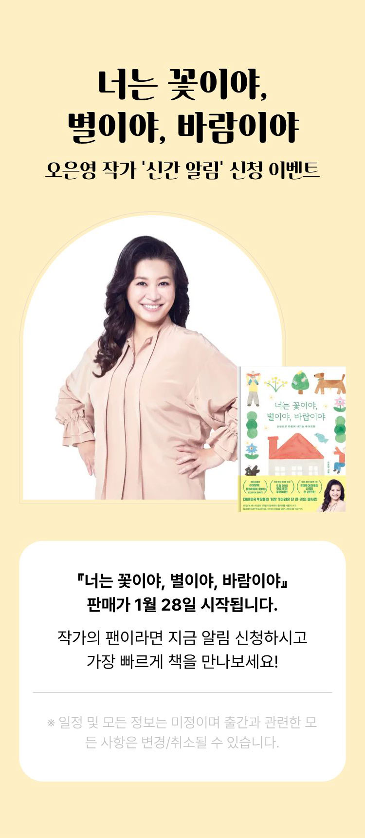 너는 꽃이야, 별이야, 바람이야 | 오은영 작가 '신간 알림' 신청 이벤트 | 너는 꽃이야, 별이야, 바람이야 판매가 1월 28일 시작됩니다. 작가의 팬이라면 지금 알림 신청하시고 가장 빠르게 책을 만나보세요! ※일정 및 모든 정보는 미정이며 출간과 관련한 모든 사항은 변경/취소될 수 있습니다.