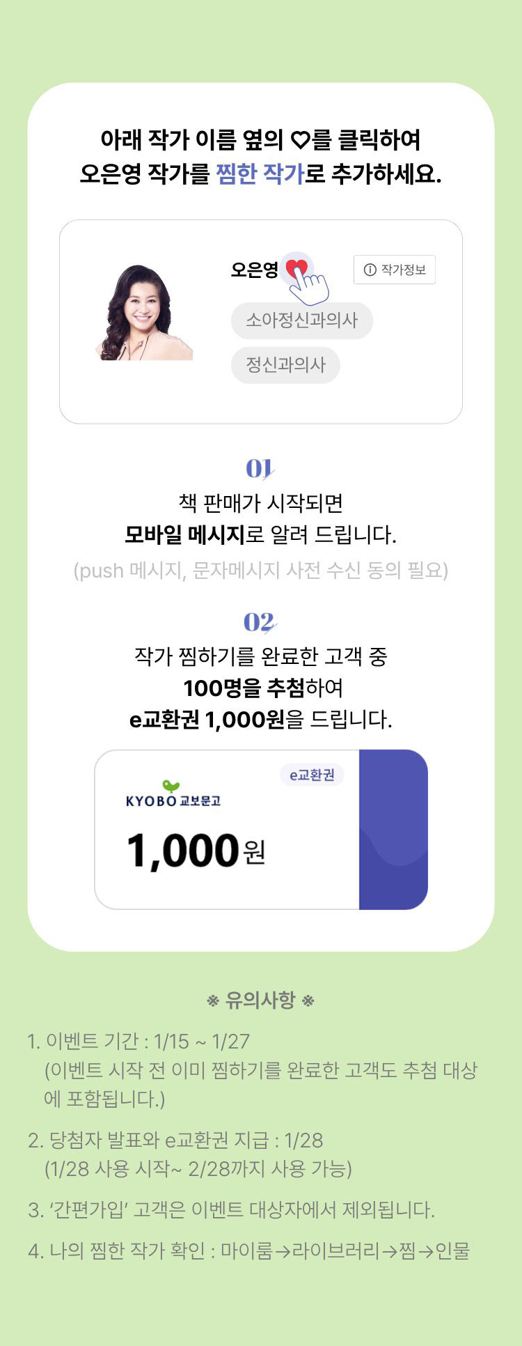 아래 작가 이름 옆의 ♡를 클릭하여 오은영 작가를 찜한 작가로 추가하세요. | 01. 책 판매가 시작되면 모바일 메시지로 알려 드립니다. (push메시지, 문자메시지 사전 수신 동의 필요) 02. 작가 찜하기를 완료한 고객 중 100명을 추첨하여 e교환권 1,000원을 드립니다. | ※유의사항※ 1. 이벤트 기간: 1/15~1/27 (이벤트 시작 전 이미 찜하기를 완료한 고객도 추첨 대상에 포함됩니다.) 2. 당첨자 발표와 e교환권 지급: 1/28 (1/28 사용 시작~ 2/28까지 사용 가능) 3. '간편가입' 고객은 이벤트 대상자에서 제외됩니다. 4. 나의 찜한 작가 확인: 마이룸→라이브러리→찜→인물