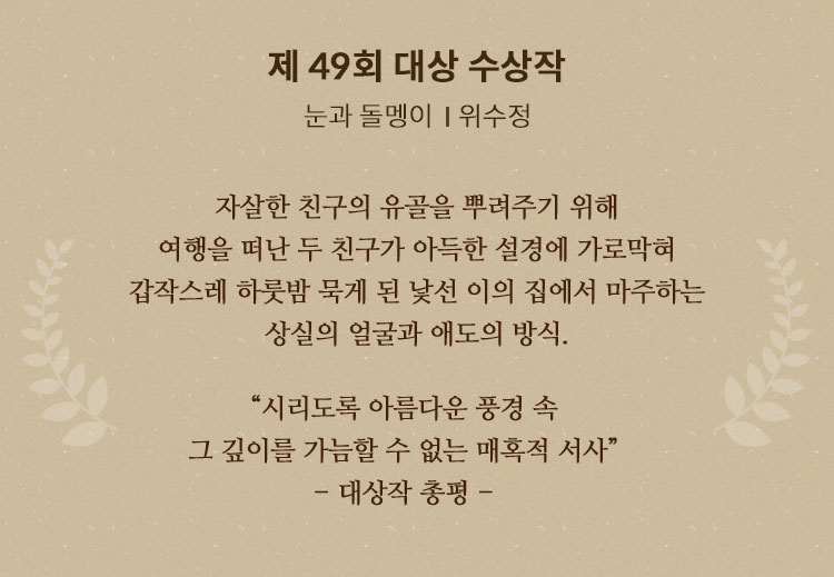 제 49회 대상 수상작 | 눈과 돌멩이ㅣ위수정 | 자살한 친구의 유골을 뿌려주기 위해 여행을 떠난 두 친구가 아득한 설경에 가로막혀 갑작스레 하룻밤 묵게 된 낯선 이의 집에서 마주하는 상실의 얼굴과 애도의 방식. “시리도록 아름다운 풍경 속 그 깊이를 가늠할 수 없는 매혹적 서사”(대상작 총평)