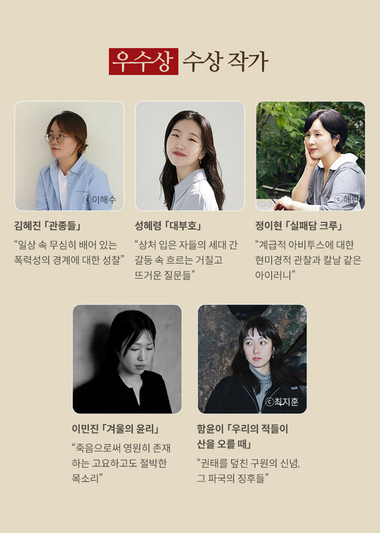 우수상 수상 작가 | 김혜진 「관종들」“일상 속 무심히 배어 있는 폭력성의 경계에 대한 성찰” | 성혜령 「대부호」“상처 입은 자들의 세대 간 갈등 속 흐르는 거칠고 뜨거운 질문들” | 정이현 「실패담 크루」“계급적 아비투스에 대한 현미경적 관찰과 칼날 같은 아이러니” | 이민진 「겨울의 윤리」“죽음으로써 영원히 존재하는 고요하고도 절박한 목소리” | 함윤이 「우리의 적들이 산을 오를 때」“권태를 덮친 구원의 신념, 그 파국의 징후들”