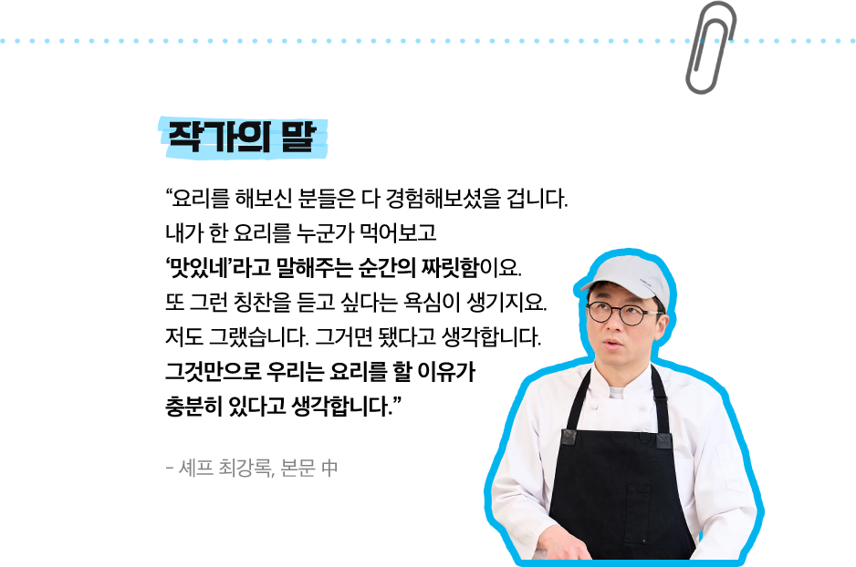 작가의 말 | “요리를 해보신 분들은 다 경험해보셨을 겁니다. 내가 한 요리를 누군가 먹어보고 ‘맛있네’라고 말해주는 순간의 짜릿함이요. 또 그런 칭찬을 듣고 싶다는 욕심이 생기지요. 저도 그랬습니다. 그거면 됐다고 생각합니다. 그것만으로 우리는 요리를 할 이유가 충분히 있다고 생각합니다.”- 셰프 최강록, 본문 中
