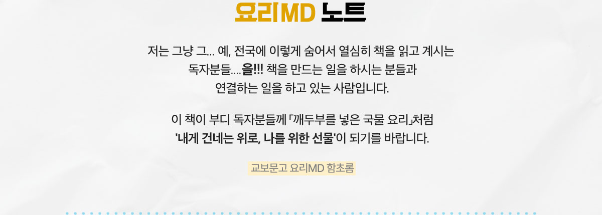 요리 MD 노트 | 저는 그냥 그... 예, 전국에 이렇게 숨어서 열심히 책을 읽고 계시는 독자분들....을!!! 책을 만드는 일을 하시는 분들과 연결하는 일을 하고 있는 사람입니다. 이 책이 부디 독자분들께 「깨두부를 넣은 국물 요리」처럼 '내게 건네는 위로, 나를 위한 선물'이 되기를 바랍니다. - 교보문고 요리MD 함초롬