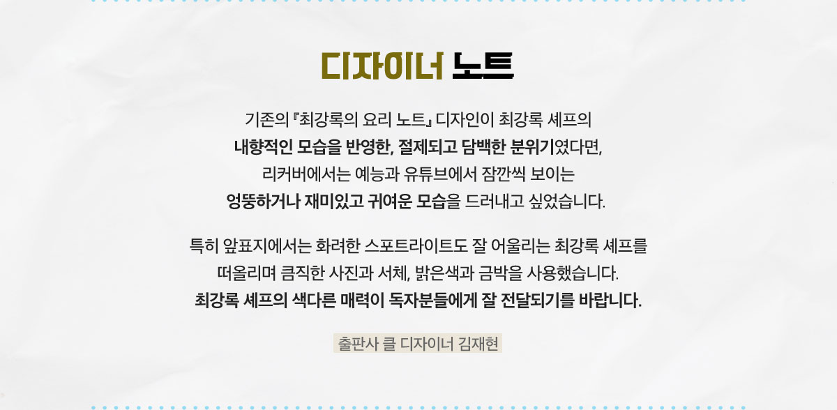 디자이너 노트 | 기존의 『최강록의 요리 노트』 디자인이 최강록 셰프의 내향적인 모습을 반영한, 절제되고 담백한 분위기였다면, 리커버에서는 예능과 유튜브에서 잠깐씩 보이는 엉뚱하거나 재미있고 귀여운 모습을 드러내고 싶었습니다. 특히 앞표지에서는 화려한 스포트라이트도 잘 어울리는 최강록 셰프를 떠올리며 큼직한 사진과 서체, 밝은색과 금박을 사용했습니다. 최강록 셰프의 색다른 매력이 독자분들에게 잘 전달되기를 바랍니다. 출판사 클 디자이너 김재현