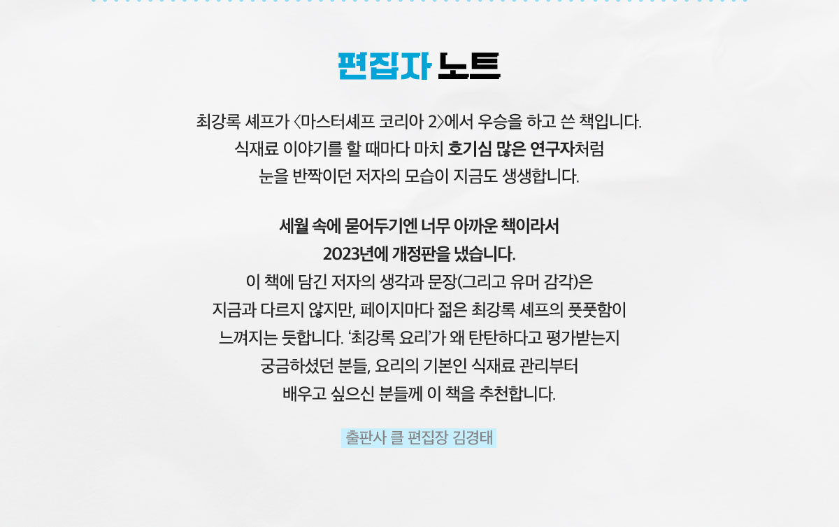 편집자 노트 | 최강록 셰프가 〈마스터셰프 코리아 2〉에서 우승을 하고 쓴 책입니다. 식재료 이야기를 할 때마다 마치 호기심 많은 연구자처럼 눈을 반짝이던 저자의 모습이 지금도 생생합니다. 세월 속에 묻어두기엔 너무 아까운 책이라서 2023년에 개정판을 냈습니다. 이 책에 담긴 저자의 생각과 문장(그리고 유머 감각)은 지금과 다르지 않지만, 페이지마다 젊은 최강록 셰프의 풋풋함이 느껴지는 듯합니다. ‘최강록 요리’가 왜 탄탄하다고 평가받는지 궁금하셨던 분들, 요리의 기본인 식재료 관리부터 배우고 싶으신 분들께 이 책을 추천합니다. 출판사 클 편집장 김경태