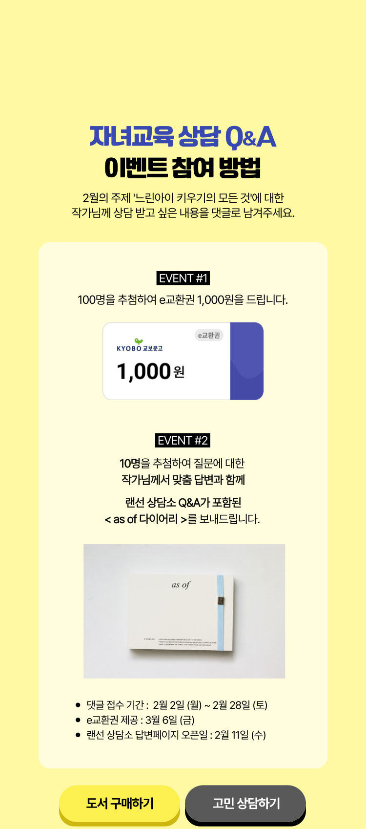 자녀교육 상담 Q&A 이벤트 참여 방법 | 2월의 주제 '느린 아이 키우기의 모든 것'에 대한 작가님께 상담 받고 싶은 내용을 댓글로 남겨주세요. | EVENT 1. 100명을 추첨하여 e교환권 1,000원을 드립니다. | EVENT 2. 10명을 추첨하여 질문에 대한 작가님께서 맞춤 답변과 함께 랜선 상담소 Q&A가 포함된 <as of 다이어리>를 보내드립니다. | 댓글 접수 기간 : 2월 2일 (월) ~ 2월 28일 (토) | E교환권 제공: 3월 6일 (금) | 랜선 상담소 답변 페이지 오픈일 : 2월 11일 (수)