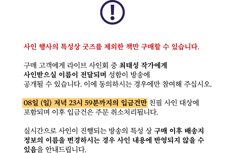 사인 행사의 특성상 굿즈를 제외한 책만 구매할 수 있습니다. | 구매 고객에게 라이브 사인회 중 최태성 작가에게 사인받으실 이름이 전달되며 성함이 방송에 공개될 수 있습니다. 이에 동의하시는 경우에만 참여해 주십시오. | 08일 (일) 저녁 23시 59분까지의 입금건만 친필 사인 대상에 포함되며 이후 입금건은 주문 취소처리됩니다. | 실시간으로 사인이 진행되는 방송의 특성 상 구매 이후 배송지 정보의 이름을 변경하시는 경우 사인 내용에 반영되지 않을 수 있음을 안내드립니다.