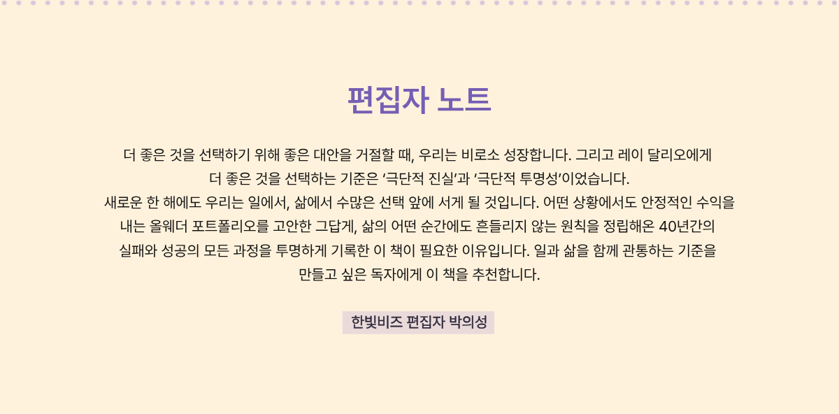 편집자 노트 | 더 좋은 것을 선택하기 위해 좋은 대안을 거절할 때, 우리는 비로소 성장합니다. 그리고 레이 달리오에게 더 좋은 것을 선택하는 기준은 '극단적 진실'과 '극단적 투명성'이었습니다. 새로운 한 해에도 우리는 일에서, 삶에서 수많은 선택 앞에 서게 될 것입니다. 어떤 상황에서도 안정적인 수익을 내는 올웨더 포트폴리오를 고안한 그답게, 삶의 어떤 순간에도 흔들이지 않는 원칙을 정립해온 40년간의 실패와 성공의 모든 과정을 투명하게 기록한 이 책이 필요한 이유입니다. 일과 삶을 함께 관통하는 기준을 만들고 싶은 독자들에게 이 책을 추천합니다. | 한빛비즈 편집자 박의성