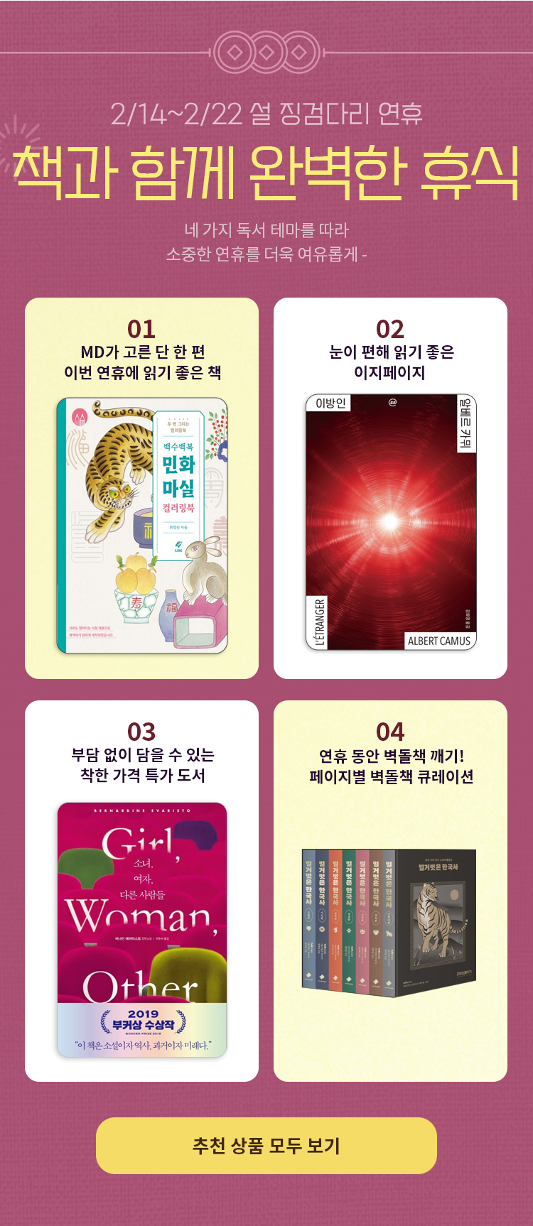 2/14~2/22 설 징검다리 연휴 책과 함께 완벽한 휴식 네 가지 독서 테마를 따라 소중한 연휴를 더욱 여유롭게- | 01. MD가 고른 단 한 권 이번 연휴에 읽기 좋은 책 | 02. 눈이 편해 읽기 좋은 이지페이지  | 03. 부담 없이 담을 수 있는 착한 가격 특가 도서 | 04. 이상문학상을 거친 최고의 한국 문학